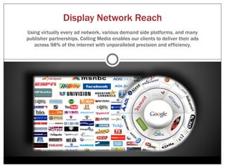 Driving New Traffic With Display Ads
Display Advertising offers track able, interactive, rich media ads that can be delivered at scale to
highly targeted audiences. Colling Media uses some of the world’s best designers, most effective
 targeting solutions, and the most advanced media buying platforms to deliver our clients’ value
              propositions to their ideal customers across all of their online devices.




Find the right person, at the right time
and the right place


                                                                                        Your Value
                                                                                        Proposition



                                                 Your Ad

         Reminder


                    Notification
 