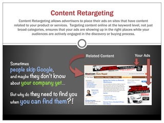 Site Re-Marketing
   Most websites’ visitors will leave without making a purchase or even making it past the
  homepage. Colling Media’s clients can increase sales and conversion rates through Site
   Re-Marketing. Site Re-Marketing gives Colling Media’s clients the ability to deliver their
     ads directly to the people who have already expressed interest by visiting their site.




“Bring Them Back”
                                                                                            Your
 •    Awareness                                                                              ad

 •    Credibility
                                                                     Your
 •    Interest                                                        ad

 •    Engagement
 •    Conversions
 •    Loyalty                                                               Your ad
 