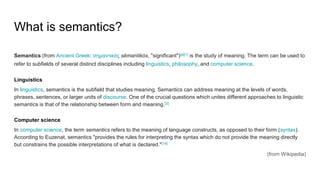 What is semantics?
Semantics (from Ancient Greek: σημαντικός sēmantikós, "significant")[a][1] is the study of meaning. The term can be used to
refer to subfields of several distinct disciplines including linguistics, philosophy, and computer science.
Linguistics
In linguistics, semantics is the subfield that studies meaning. Semantics can address meaning at the levels of words,
phrases, sentences, or larger units of discourse. One of the crucial questions which unites different approaches to linguistic
semantics is that of the relationship between form and meaning.[2]
Computer science
In computer science, the term semantics refers to the meaning of language constructs, as opposed to their form (syntax).
According to Euzenat, semantics "provides the rules for interpreting the syntax which do not provide the meaning directly
but constrains the possible interpretations of what is declared."[14]
(from Wikipedia)
 