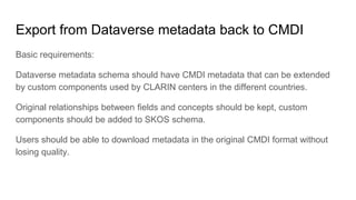 Export from Dataverse metadata back to CMDI
Basic requirements:
Dataverse metadata schema should have CMDI metadata that can be extended
by custom components used by CLARIN centers in the different countries.
Original relationships between fields and concepts should be kept, custom
components should be added to SKOS schema.
Users should be able to download metadata in the original CMDI format without
losing quality.
 