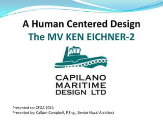A Human Centered Design
      The MV KEN EICHNER-2




Presented to: CFOA 2011
Presented by: Callum Campbell, P.Eng., Senior Naval Architect
 