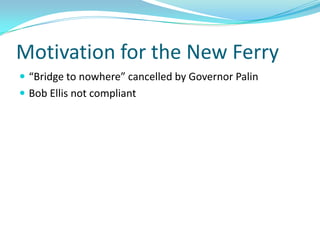Motivation for the New Ferry
 “Bridge to nowhere” cancelled by Governor Palin
 Bob Ellis not compliant
 