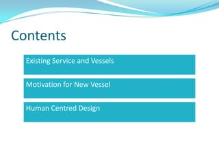 Contents
  Existing Service and Vessels

  Motivation for New Vessel

  Human Centred Design
 