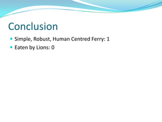 Conclusion
 Simple, Robust, Human Centred Ferry: 1
 Eaten by Lions: 0
 