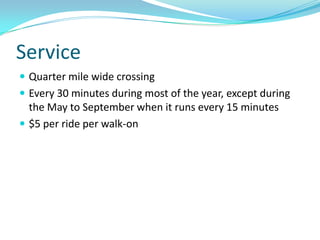 Service
 Quarter mile wide crossing
 Every 30 minutes during most of the year, except during
  the May to September when it runs every 15 minutes
 $5 per ride per walk-on
 