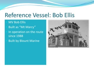 Reference Vessel: Bob Ellis
 MV Bob Ellis
 Built as “Mt Marcy”
 In operation on the route
  since 1988
 Built by Blount Marine
 