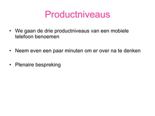 Productniveaus We gaan de drie productniveaus van een mobiele telefoon benoemen Neem even een paar minuten om er over na te denken Plenaire bespreking 