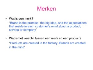 Merken Wat is een merk? “ Brand is the promise, the big idea, and the expectations that reside in each customer’s mind about a product, service or company ” Wat is het verschil tussen een merk en een product? “ Products are created in the factory. Brands are created in the mind ” 
