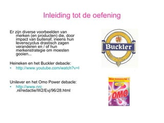 Inleiding tot de oefening Er zijn diverse voorbeelden van merken (en producten) die, door impact van buitenaf, ineens hun levenscyclus drastisch zagen veranderen en / of hun merkenstrategie om moesten gooien... Heineken en het Buckler debacle: http://www.youtube.com/watch?v=KyrVVaJAVJI&feature=PlayList&p=267C37D001D21434&playnext=1&playnext_from=PL&index=8 Unilever en het Omo Power debacle: http://www. nrc .nl/redactie/W2/Evj/96/28.html   