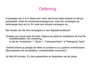 Oefening In groepjes van 3 of 4: Neem een merk, dat al een tijdje bestaat en dat jou aanspreekt. Zoek de introductiecampagne op, zoek een campagne op halverwege toen en nú. En zoek een actuele campagne op... Zet visuals van die drie campagnes in een digitaalmoodboard Verklaar per visual waar dit merk volgens jou staat en onderbouw dit met de karakteristieken van marketing...  Is dat de “Introductie-” / “Groei-” / “Volwassenheid-” of “Neergang” fase? Verdeel binnen je groepje de taken en probeer e.e.a. goed te onderbouwen. (Bijvoorbeeld met omzetcijfers, marktaandelen enzovoort.) Je hebt 40 minuten. En dan presenteren en bespreken we de cases. 