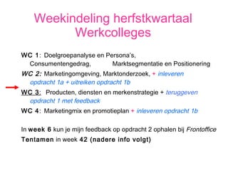 Weekindeling herfstkwartaal Werkcolleges WC 1 :  Doelgroepanalyse en Persona’s,  Consumentengedrag,  Marktsegmentatie en Positionering WC 2:   Marketingomgeving, Marktonderzoek,  +  inleveren  opdracht 1a + uitreiken opdracht 1b WC 3 :    Producten, diensten en merkenstrategie +  teruggeven  opdracht 1 met feedback WC 4 :  Marketingmix en promotieplan  +  inleveren opdracht 1b In  week 6  kun je mijn feedback op opdracht 2 ophalen bij  Frontoffice Tentamen  in week  42 (nadere info volgt) 