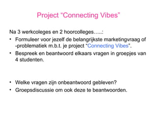 Project “Connecting Vibes” Na 3 werkcoleges en 2 hoorcolleges…..: Formuleer voor jezelf de belangrijkste marketingvraag of -problematiek m.b.t. je project “ Connecting Vibes ”. Bespreek en beantwoord elkaars vragen in groepjes van 4 studenten. Welke vragen zijn onbeantwoord gebleven? Groepsdiscussie om ook deze te beantwoorden. 