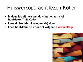 Huiswerkopdracht lezen Kotler In deze les zijn we aan de slag gegaan met  hoofdstuk 7 uit Kotler Lees dit hoofdstuk (nogmaals) door Lees hoofdstuk 10 voor het volgende  werkcollege 