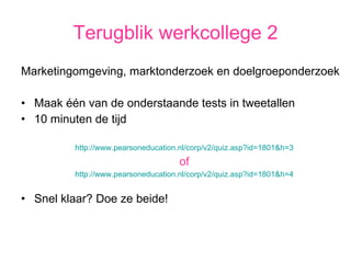Terugblik werkcollege 2 Marketingomgeving, marktonderzoek en doelgroeponderzoek Maak één van de onderstaande tests in tweetallen  10 minuten de tijd http://www.pearsoneducation.nl/corp/v2/quiz.asp?id=1801&h=3 of http://www.pearsoneducation.nl/corp/v2/quiz.asp?id=1801&h=4 Snel klaar? Doe ze beide! 