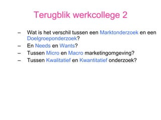 Terugblik werkcollege 2 Wat is het verschil tussen een  Marktonderzoek  en een  Doelgroeponderzoek ? En  Needs  en  Wants ? Tussen  Micro  en  Macro  marketingomgeving? Tussen  Kwalitatief  en  Kwantitatief  onderzoek? 