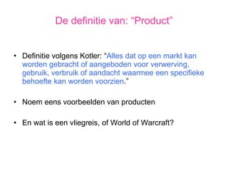 Definitie volgens Kotler: “ Alles dat op een markt kan worden gebracht of aangeboden voor verwerving, gebruik, verbruik of aandacht waarmee een specifieke behoefte kan worden voorzien .” Noem eens voorbeelden van producten En wat is een vliegreis, of World of Warcraft? De definitie van: “Product” 