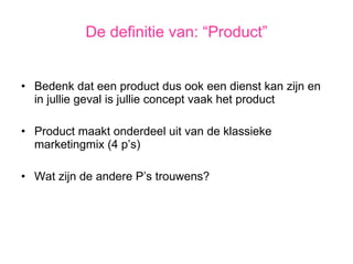 Bedenk dat een product dus ook een dienst kan zijn en in jullie geval is jullie concept vaak het product Product maakt onderdeel uit van de klassieke marketingmix (4 p’s) Wat zijn de andere P’s trouwens? De definitie van: “Product” 