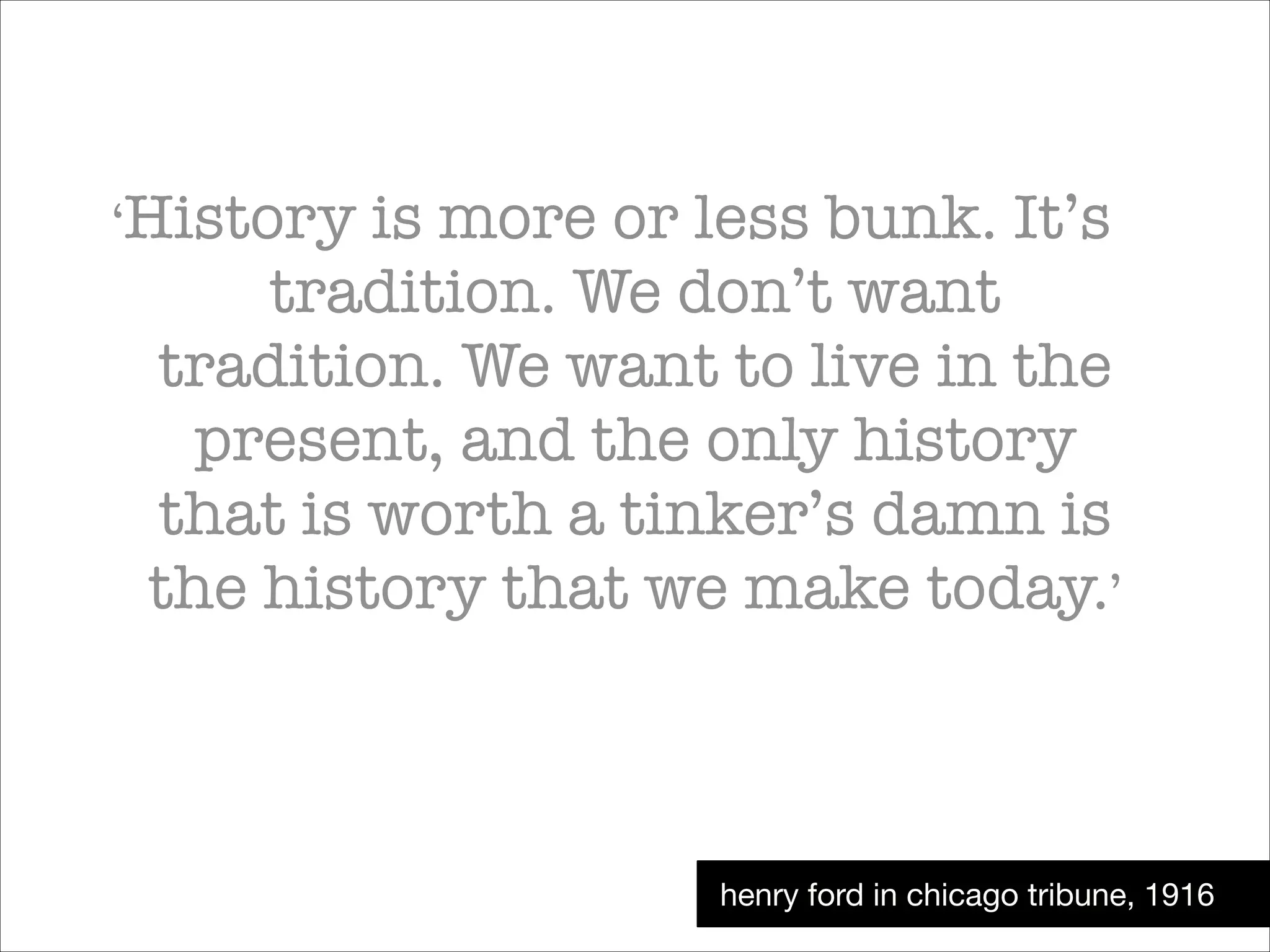 ‘History

is more or less bunk. It’s
tradition. We don’t want
tradition. We want to live in the
present, and the only history
that is worth a tinker’s damn is
the history that we make today.’

henry ford in chicago tribune, 1916

 
