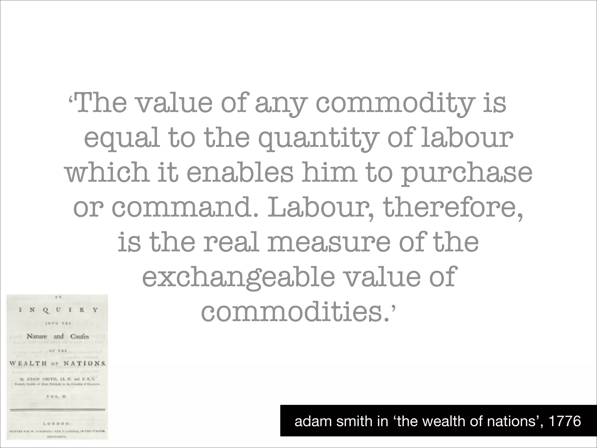 ‘The

value of any commodity is
equal to the quantity of labour
which it enables him to purchase
or command. Labour, therefore,
is the real measure of the
exchangeable value of
commodities.’

adam smith in ‘the wealth of nations’, 1776

 