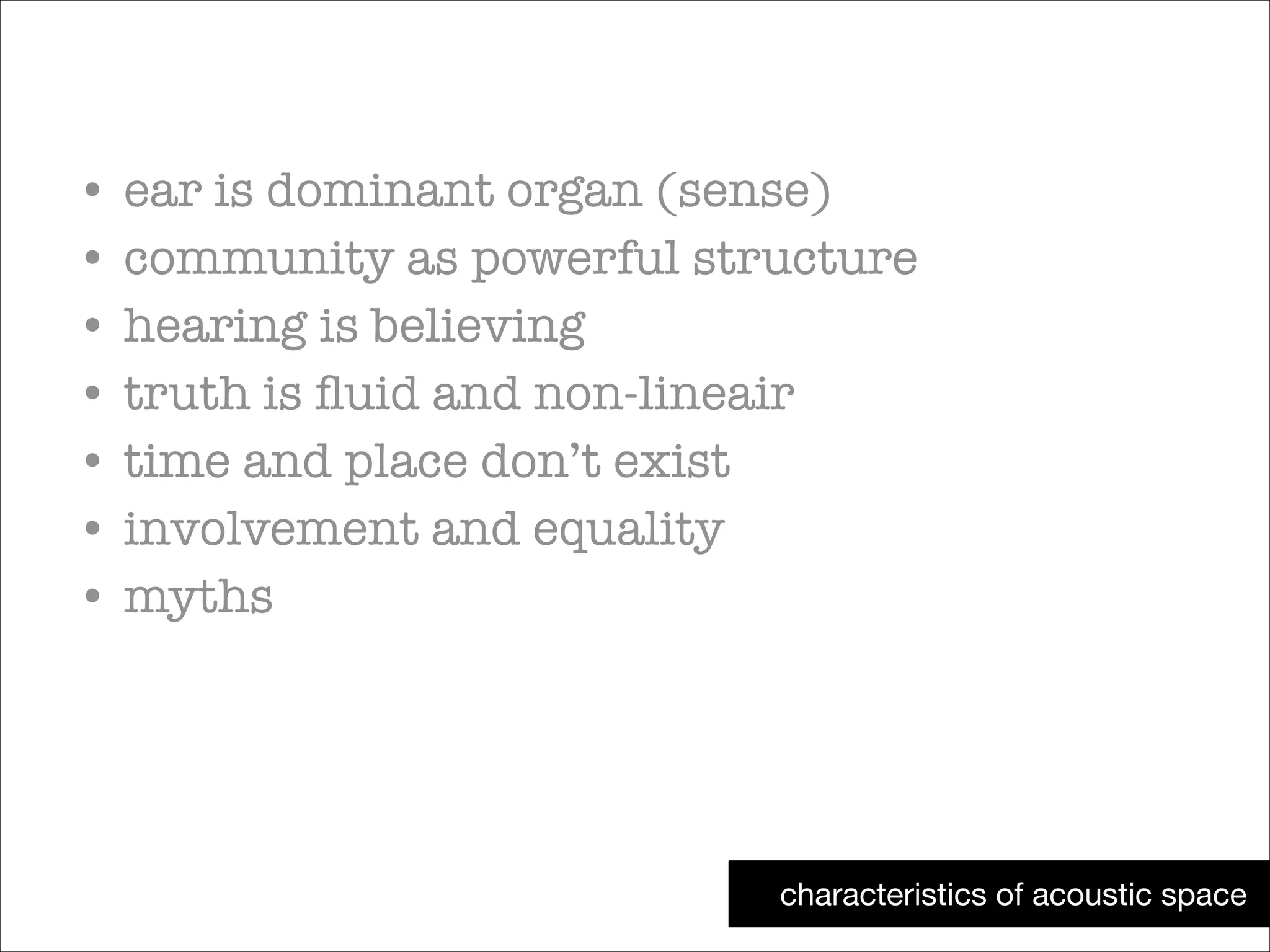 • ear is dominant organ (sense)
• community as powerful structure
• hearing is believing
• truth is ﬂuid and non-lineair
• time and place don’t exist
• involvement and equality
• myths

characteristics of acoustic space

 