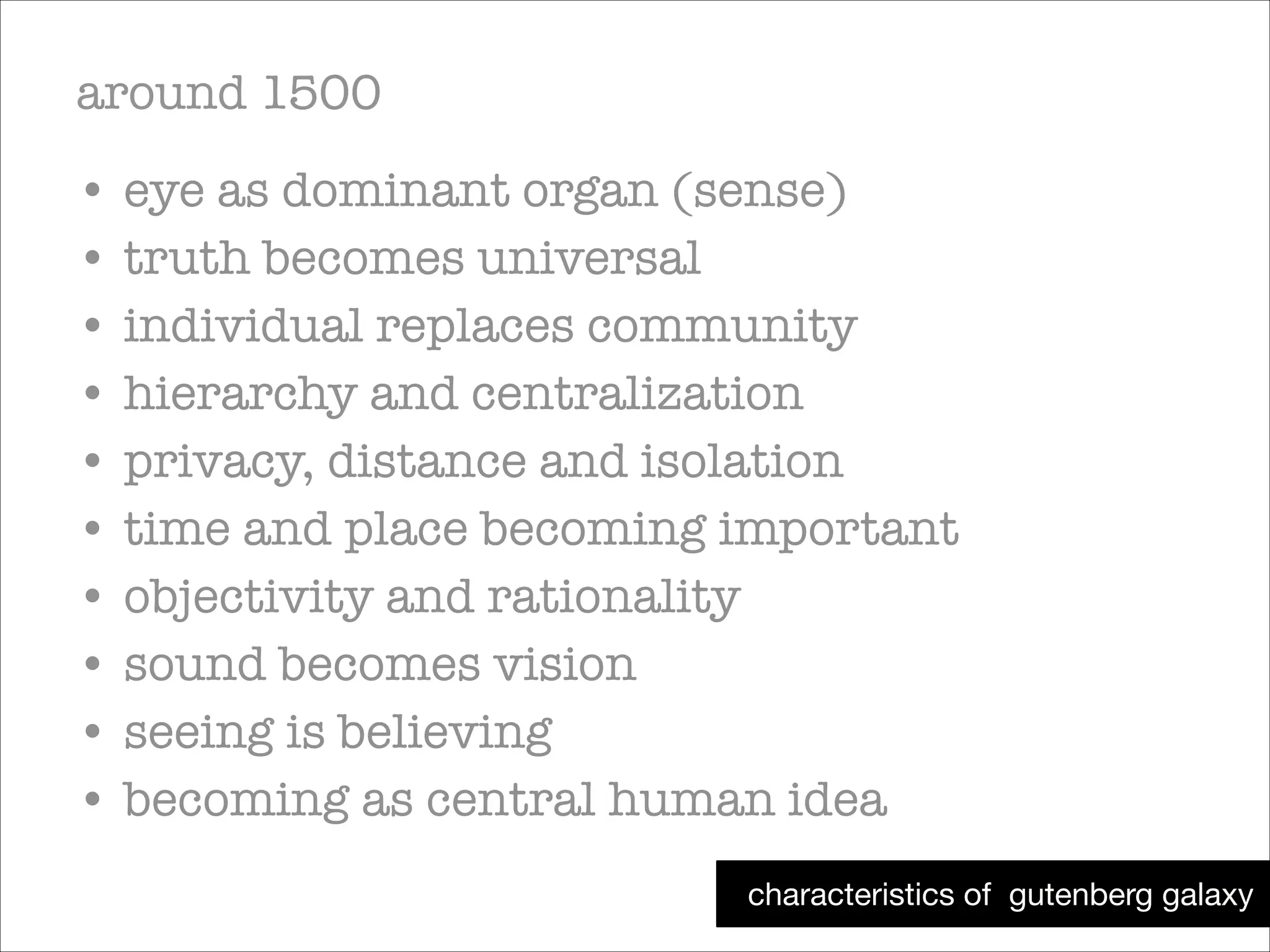 around 1500
• eye as dominant organ (sense)
• truth becomes universal
• individual replaces community
• hierarchy and centralization
• privacy, distance and isolation
• time and place becoming important
• objectivity and rationality
• sound becomes vision
• seeing is believing
• becoming as central human idea
characteristics of gutenberg galaxy

 