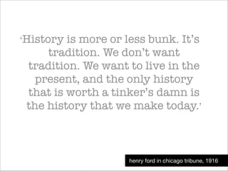 ‘History

is more or less bunk. It’s
tradition. We don’t want
tradition. We want to live in the
present, and the only history
that is worth a tinker’s damn is
the history that we make today.’

henry ford in chicago tribune, 1916

 