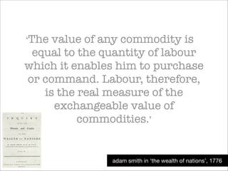 ‘The

value of any commodity is
equal to the quantity of labour
which it enables him to purchase
or command. Labour, therefore,
is the real measure of the
exchangeable value of
commodities.’

adam smith in ‘the wealth of nations’, 1776

 