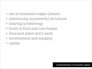 • ear is dominant organ (sense)
• community as powerful structure
• hearing is believing
• truth is ﬂuid and non-lineair
• time and place don’t exist
• involvement and equality
• myths

characteristics of acoustic space

 