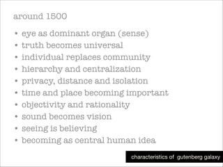 around 1500
• eye as dominant organ (sense)
• truth becomes universal
• individual replaces community
• hierarchy and centralization
• privacy, distance and isolation
• time and place becoming important
• objectivity and rationality
• sound becomes vision
• seeing is believing
• becoming as central human idea
characteristics of gutenberg galaxy

 