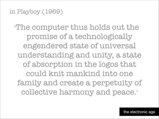 in Playboy (1969)
‘The

computer thus holds out the
promise of a technologically
engendered state of universal
understanding and unity, a state
of absorption in the logos that
could knit mankind into one
family and create a perpetuity of
collective harmony and peace.’
the electronic age

 