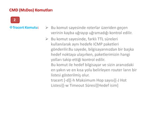 Bu komut sayesinde, farklı TTL süreleri kullanılarak aynı hedefe ICMP paketleri gönderilir.Bu sayede, bilgisayarınızdan bir başka hedef noktaya ulaşırken, paketlerimizin hangi yolları takip ettiği kontrol edilir.Bu komut ile hedef bilgisayar ve sizin aranızdaki en yakın ve en kısa yolu belirleyen routerların bir listesi gösterilmiş olur.tracert [-d][-h Maksimum Hop sayısı][-J Hot Listesi][-w Timeout Süresi][Hedef isim]