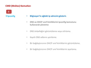 CMD (MsDos) Komutları3Bilgisayar’in ağdaki ip adresini gösterir.DNS ve DHCP sınıf kimliklerini ipconfig komutunu kullanarak yönetmeDNS önbelleğini görüntüleme veya sıfırlama. Kayıtlı DNS adlarını yenileme. Bir bağdaştırıcının DHCP sınıf kimliklerini görüntüleme. Bir bağdaştırıcının DHCP sınıf kimliklerini ayarlama. İpconfigİpconfig Uygulaması