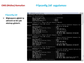 Bilgisayarın ağdaki ip adresini ve bir çok ekstrayı gösterir. Netstat Komutu:CMD (MsDos) Komutları5Protokol istatistiğini ve geçerli TCP/IP bağlantılarını görüntülemek için netstat komutunu kullanabilirsiniz. netstat -a komutu tüm bağlantıları, netstat -r komutu ise yol tablosunu ve etkin bağlantıları görüntüler. netstat -o komutu, işlem kimliklerini görüntüleyerek her bağlantıyla ilgili bağlantı noktasının sahibini görmenize olanak verir. netstat -e komutu Ethernet istatistiğini, netstat -s komutu ise protokol başına istatistiği görüntüler. netstat -n komutunu kullanırsanız, adresler ve bağlantı noktası numaraları ada dönüştürülmez. Bilgisayara yapilanbaglantilari gösterir.Netstat komutunu kullanarak bağlantı istatistiklerini görüntüleme