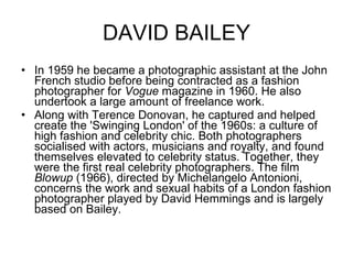DAVID BAILEY In 1959 he became a photographic assistant at the John French studio before being contracted as a fashion photographer for  Vogue  magazine in 1960. He also undertook a large amount of freelance work. Along with Terence Donovan, he captured and helped create the 'Swinging London' of the 1960s: a culture of high fashion and celebrity chic. Both photographers socialised with actors, musicians and royalty, and found themselves elevated to celebrity status. Together, they were the first real celebrity photographers. The film  Blowup  (1966), directed by Michelangelo Antonioni, concerns the work and sexual habits of a London fashion photographer played by David Hemmings and is largely based on Bailey. 