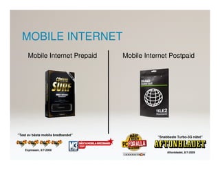 MOBILE INTERNET
      Mobile Internet Prepaid       Mobile Internet Postpaid




”Test av bästa mobila bredbandet”
                                               ”Snabbaste Turbo-3G nätet”


    Expressen, 8/7-2009
                                                    Aftonbladet, 8/7-2009
 