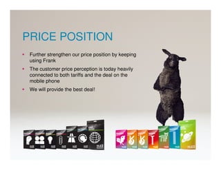 PRICE POSITION
 Further strengthen our price position by keeping
 using Frank
 The customer price perception is today heavily
 connected to both tariffs and the deal on the
 mobile phone
 We will provide the best deal!
 