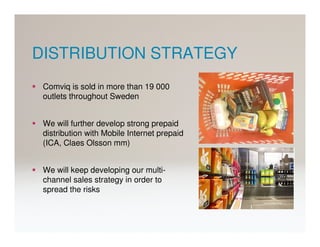 DISTRIBUTION STRATEGY
 Comviq is sold in more than 19 000
 outlets throughout Sweden


 We will further develop strong prepaid
 distribution with Mobile Internet prepaid
 (ICA, Claes Olsson mm)


 We will keep developing our multi-
 channel sales strategy in order to
 spread the risks
 