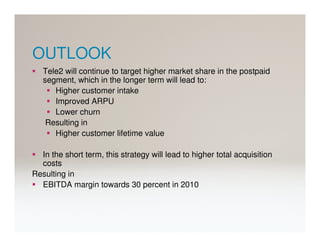 OUTLOOK
   Tele2 will continue to target higher market share in the postpaid
   segment, which in the longer term will lead to:
      Higher customer intake
      Improved ARPU
      Lower churn
    Resulting in
      Higher customer lifetime value

  In the short term, this strategy will lead to higher total acquisition
  costs
Resulting in
  EBITDA margin towards 30 percent in 2010
 