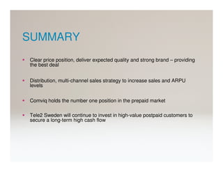SUMMARY
Clear price position, deliver expected quality and strong brand – providing
the best deal


Distribution, multi-channel sales strategy to increase sales and ARPU
levels

Comviq holds the number one position in the prepaid market

Tele2 Sweden will continue to invest in high-value postpaid customers to
secure a long-term high cash flow
 