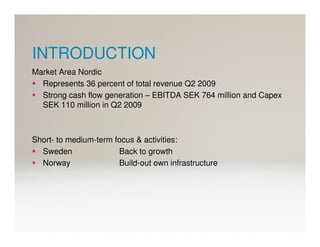 INTRODUCTION
Market Area Nordic
  Represents 36 percent of total revenue Q2 2009
  Strong cash flow generation – EBITDA SEK 764 million and Capex
  SEK 110 million in Q2 2009



Short- to medium-term focus & activities:
  Sweden               Back to growth
  Norway               Build-out own infrastructure
 