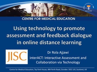 Dr Rola Ajjawi
                       interACT: Interactive Assessment and
                           Collaboration via Technology
Centre for Medical Education, Tay Park House, 484 Perth Road, Dundee DD2 1LR, Scotland, UK
 