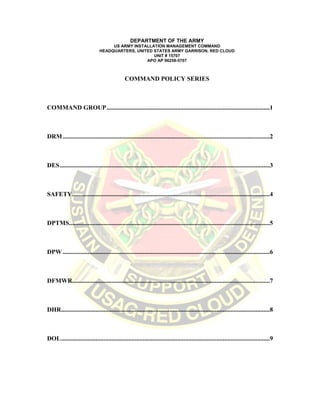 DEPARTMENT OF THE ARMY
US ARMY INSTALLATION MANAGEMENT COMMAND
HEADQUARTERS, UNITED STATES ARMY GARRISON, RED CLOUD AND AREA 1
UNIT # 15707
APO AP 96258-5707
COMMAND POLICY SERIES
COMMAND GROUP........................................................................................................1
DRM....................................................................................................................................2
DES......................................................................................................................................3
SAFETY..............................................................................................................................4
DPTMS................................................................................................................................5
DPW ....................................................................................................................................6
DFMWR..............................................................................................................................7
DHR.....................................................................................................................................8
 