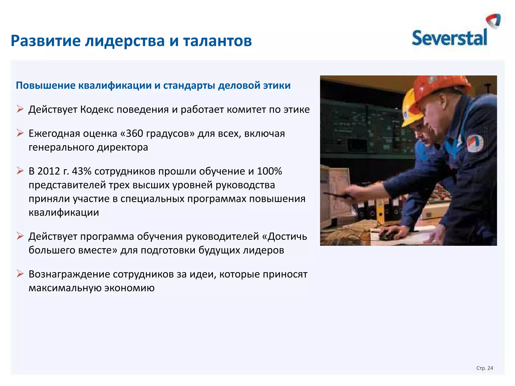 Развитие лидерства и талантов
Повышение квалификации и стандарты деловой этики
 Действует Кодекс поведения и работает комитет по этике
 Ежегодная оценка «360 градусов» для всех, включая
генерального директора
 В 2012 г. 43% сотрудников прошли обучение и 100%
представителей трех высших уровней руководства
приняли участие в специальных программах повышения
квалификации
 Действует программа обучения руководителей «Достичь
большего вместе» для подготовки будущих лидеров
 Вознаграждение сотрудников за идеи, которые приносят
максимальную экономию

Стр. 24

 