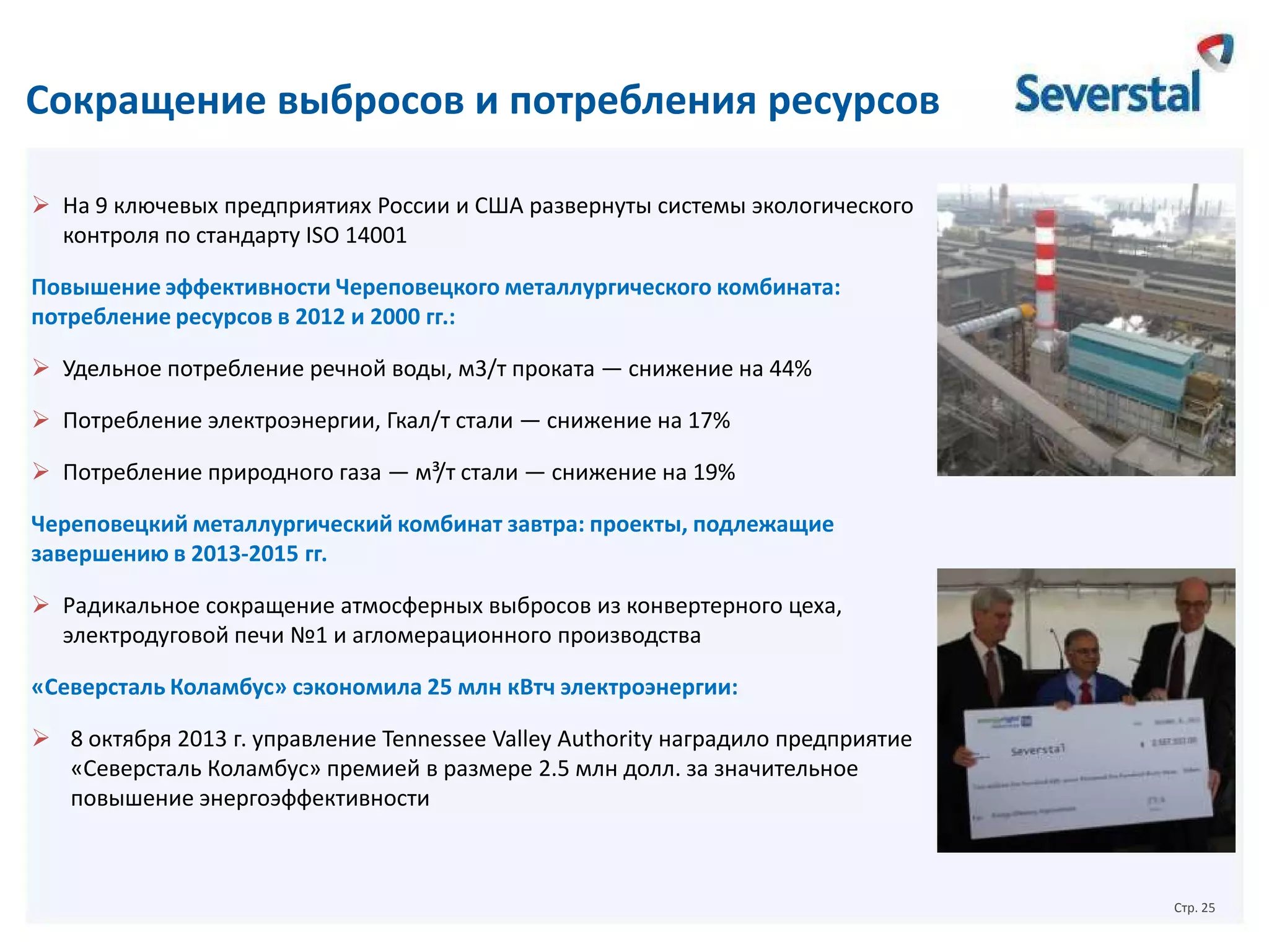 Сокращение выбросов и потребления ресурсов
 На 9 ключевых предприятиях России и США развернуты системы экологического
контроля по стандарту ISO 14001
Повышение эффективности Череповецкого металлургического комбината:
потребление ресурсов в 2012 и 2000 гг.:
 Удельное потребление речной воды, м3/т проката — снижение на 44%
 Потребление электроэнергии, Гкал/т стали — снижение на 17%
 Потребление природного газа — м³/т стали — снижение на 19%
Череповецкий металлургический комбинат завтра: проекты, подлежащие
завершению в 2013-2015 гг.
 Радикальное сокращение атмосферных выбросов из конвертерного цеха,
электродуговой печи №1 и агломерационного производства
«Северсталь Коламбус» сэкономила 25 млн кВтч электроэнергии:
 8 октября 2013 г. управление Tennessee Valley Authority наградило предприятие
«Северсталь Коламбус» премией в размере 2.5 млн долл. за значительное
повышение энергоэффективности

Стр. 25

 