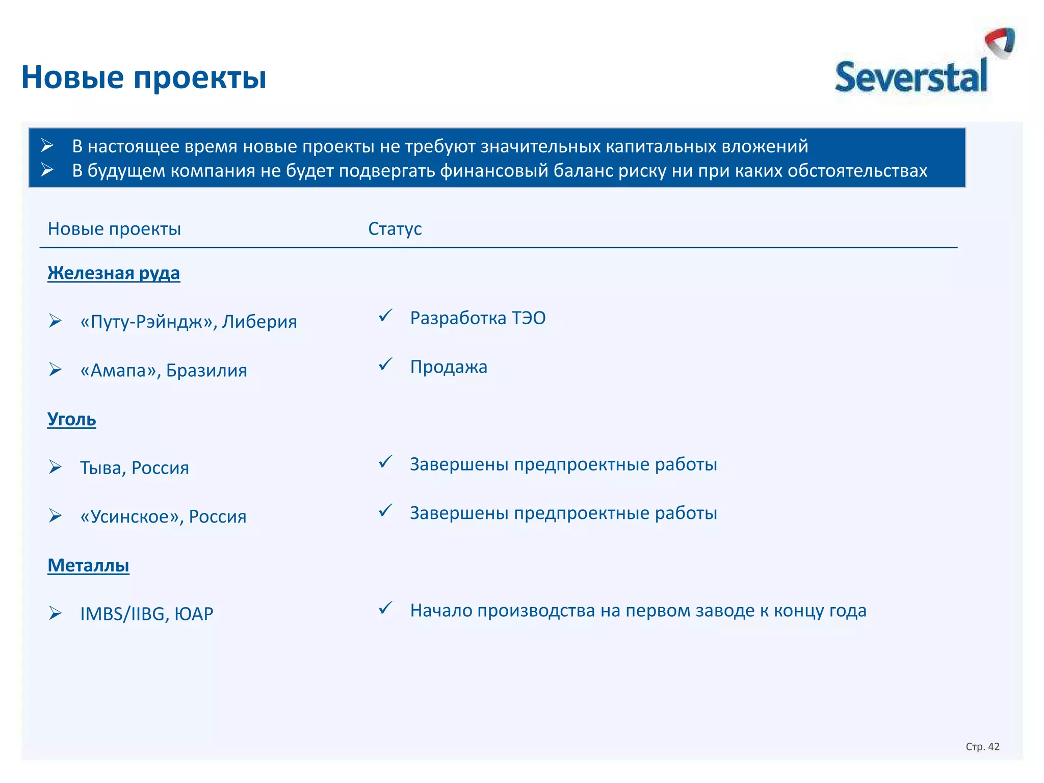 Новые проекты
 В настоящее время новые проекты не требуют значительных капитальных вложений
 В будущем компания не будет подвергать финансовый баланс риску ни при каких обстоятельствах
Новые проекты

Статус

Железная руда
 «Путу-Рэйндж», Либерия

 Разработка ТЭО

 «Амапа», Бразилия

 Продажа

Уголь
 Тыва, Россия

 Завершены предпроектные работы

 «Усинское», Россия

 Завершены предпроектные работы

Металлы
 IMBS/IIBG, ЮАР

 Начало производства на первом заводе к концу года

Стр. 42

 