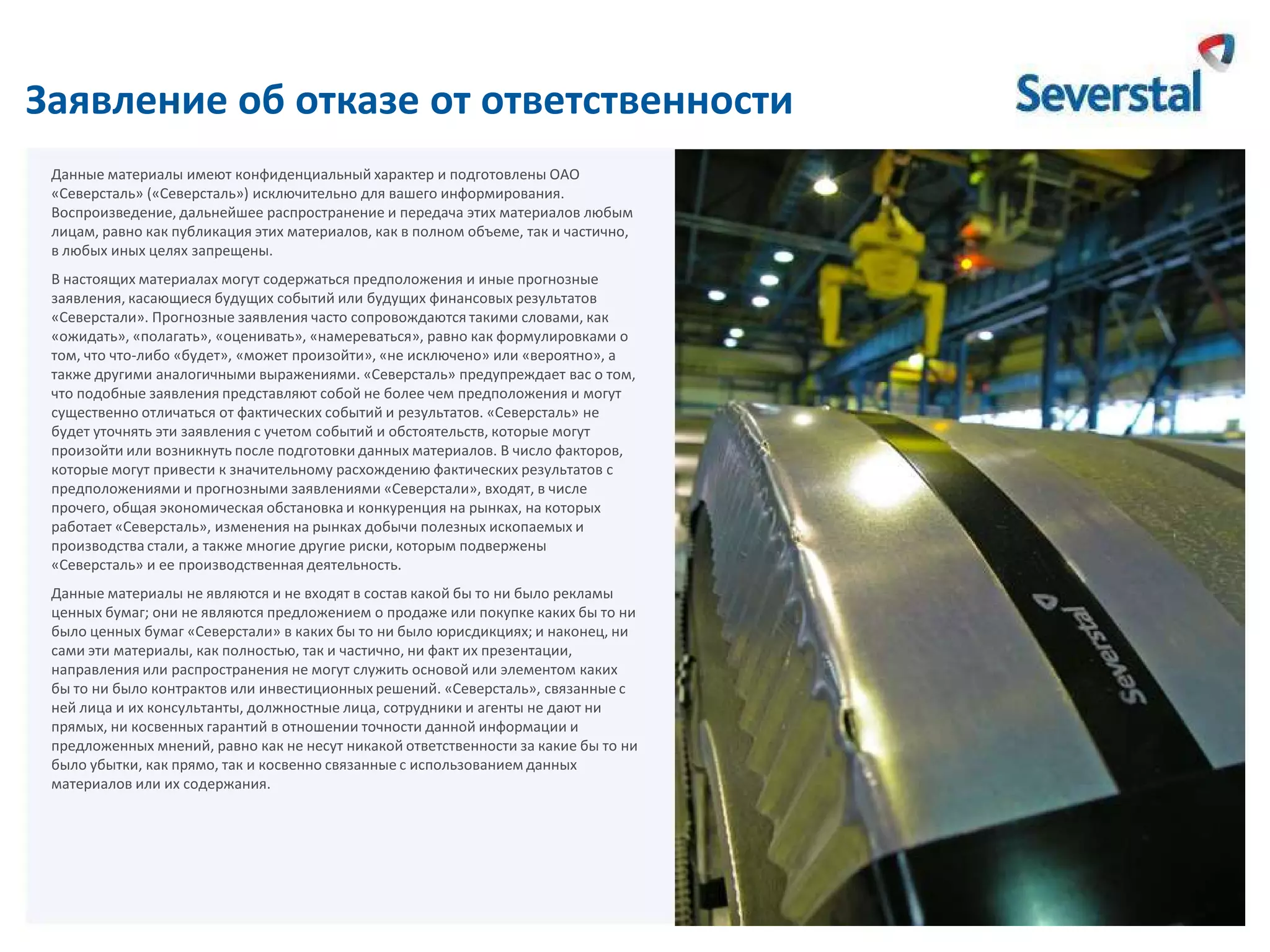 Заявление об отказе от ответственности
Данные материалы имеют конфиденциальный характер и подготовлены ОАО
«Северсталь» («Северсталь») исключительно для вашего информирования.
Воспроизведение, дальнейшее распространение и передача этих материалов любым
лицам, равно как публикация этих материалов, как в полном объеме, так и частично,
в любых иных целях запрещены.

В настоящих материалах могут содержаться предположения и иные прогнозные
заявления, касающиеся будущих событий или будущих финансовых результатов
«Северстали». Прогнозные заявления часто сопровождаются такими словами, как
«ожидать», «полагать», «оценивать», «намереваться», равно как формулировками о
том, что что-либо «будет», «может произойти», «не исключено» или «вероятно», а
также другими аналогичными выражениями. «Северсталь» предупреждает вас о том,
что подобные заявления представляют собой не более чем предположения и могут
существенно отличаться от фактических событий и результатов. «Северсталь» не
будет уточнять эти заявления с учетом событий и обстоятельств, которые могут
произойти или возникнуть после подготовки данных материалов. В число факторов,
которые могут привести к значительному расхождению фактических результатов с
предположениями и прогнозными заявлениями «Северстали», входят, в числе
прочего, общая экономическая обстановка и конкуренция на рынках, на которых
работает «Северсталь», изменения на рынках добычи полезных ископаемых и
производства стали, а также многие другие риски, которым подвержены
«Северсталь» и ее производственная деятельность.
Данные материалы не являются и не входят в состав какой бы то ни было рекламы
ценных бумаг; они не являются предложением о продаже или покупке каких бы то ни
было ценных бумаг «Северстали» в каких бы то ни было юрисдикциях; и наконец, ни
сами эти материалы, как полностью, так и частично, ни факт их презентации,
направления или распространения не могут служить основой или элементом каких
бы то ни было контрактов или инвестиционных решений. «Северсталь», связанные с
ней лица и их консультанты, должностные лица, сотрудники и агенты не дают ни
прямых, ни косвенных гарантий в отношении точности данной информации и
предложенных мнений, равно как не несут никакой ответственности за какие бы то ни
было убытки, как прямо, так и косвенно связанные с использованием данных
материалов или их содержания.

 