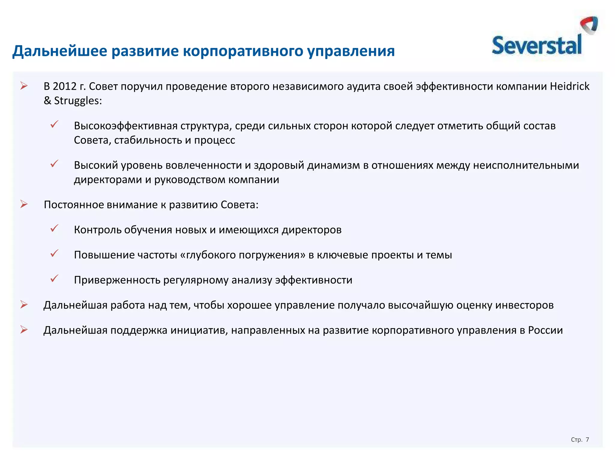 Дальнейшее развитие корпоративного управления


В 2012 г. Совет поручил проведение второго независимого аудита своей эффективности компании Heidrick
& Struggles:





Высокоэффективная структура, среди сильных сторон которой следует отметить общий состав
Совета, стабильность и процесс
Высокий уровень вовлеченности и здоровый динамизм в отношениях между неисполнительными
директорами и руководством компании

Постоянное внимание к развитию Совета:


Контроль обучения новых и имеющихся директоров



Повышение частоты «глубокого погружения» в ключевые проекты и темы



Приверженность регулярному анализу эффективности



Дальнейшая работа над тем, чтобы хорошее управление получало высочайшую оценку инвесторов



Дальнейшая поддержка инициатив, направленных на развитие корпоративного управления в России

Стр. 7

 
