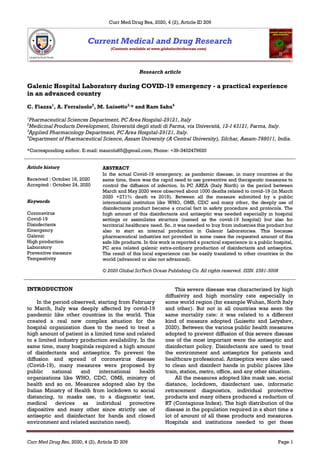 Curr Med Drug Res, 2020, 4 (2), Article ID 209
Curr Med Drug Res, 2020, 4 (2), Article ID 209 Page 1
Research article
Galenic Hospital Laboratory during COVID-19 emergency - a practical experience
in an advanced country
C. Fiazza1
, A. Ferraiuolo2
, M. Luisetto3,
* and Ram Sahu4
1
Pharmaceutical Sciences Department, PC Area Hospital-29121, Italy
2
Medicinal Products Development, Università degli studi di Parma, via Università, 12-I 43121, Parma, Italy.
3
Applied Pharmacology Department, PC Area Hospital-29121, Italy.
4
Department of Pharmaceutical Science, Assam University (A Central University), Silchar, Assam-788011, India.
*Corresponding author. E-mail: maurolu65@gmail.com; Phone: +39-3402479620
Article history
Received : October 16, 2020
Accepted : October 24, 2020
Keywords
Coronavirus
Covid-19
Disinfectants
Emergency
Galenic
High production
Laboratory
Preventive measure
Tempestivity
ABSTRACT
In the actual Covid-19 emergency, as pandemic disease, in many countries at the
same time, there was the rapid need to use preventive and therapeutic measures to
control the diffusion of infection. In PC AREA (Italy North) in the period between
March and May 2020 were observed about 1000 deaths related to covid-19 (in March
2020 +271% death vs 2019). Between all the measure submitted by a public
international institution like WHO, OMS, CDC and many other, the deeply use of
disinfectants product became a crucial fact in safety procedure and protocols. The
high amount of this disinfectants and antiseptic was needed especially in hospital
settings or assimilates structure (named as the covid-19 hospital) but also for
territorial healthcare need. So, it was needed to buy from industries this product but
also to start an internal production in Galenic Laboratories. This because
pharmaceutical industries not provided in some cases the requested amount of this
safe life products. In this work is reported a practical experience in a public hospital,
PC area related galenic extra-ordinary production of disinfectants and antiseptics.
The result of this local experience can be easily translated to other countries in the
world (advanced or also not advanced).
© 2020 Global SciTech Ocean Publishing Co. All rights reserved. ISSN. 2581-5008
INTRODUCTION
In the period observed, starting from February
to March, Italy was deeply affected by covid-19
pandemic like other countries in the world. This
created a real new complex situation for the
hospital organization dues to the need to treat a
high amount of patient in a limited time and related
to a limited industry production availability. In the
same time, many hospitals required a high amount
of disinfectants and antiseptics. To prevent the
diffusion and spread of coronavirus disease
(Covid-19), many measures were proposed by
public national and international health
organizations like WHO, CDC, OMS, ministry of
health and so on. Measures adopted also by the
Italian Ministry of Health from lockdown to social
distancing, to masks use, to a diagnostic test,
medical devices as individual protective
dispositive and many other since strictly use of
antiseptic and disinfectant for hands and closed
environment and related sanitation need).
This severe disease was characterized by high
diffusivity and high mortality rate especially in
some world region (for example Wuhan, North Italy
and other). But not in all countries was seen the
same mortality rate: it was related to a different
kind of measure adopted (Luisetto and Latyshev,
2020). Between the various public health measures
adopted to prevent diffusion of this severe disease
one of the most important were the antiseptic and
disinfectant policy. Disinfectants are used to treat
the environment and antiseptics for patients and
healthcare professional. Antiseptics were also used
to clean and disinfect hands in public places like
train, station, metro, office, and any other situation.
All the measures adopted like mask use, social
distance, lockdown, disinfectant use, informatic
retracement diagnostics, individual protective
products and many others produced a reduction of
RT (Contagious Index). The high distribution of the
disease in the population required in a short time a
lot of amount of all these products and measures.
Hospitals and institutions needed to get these
 