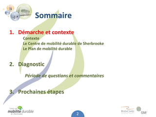 Sommaire
1. Démarche et contexte
     Contexte
     Le Centre de mobilité durable de Sherbrooke
     Le Plan de mobilité durable


2.  Diagnostic
      Période de questions et commentaires


3. Prochaines étapes


                                 2
 