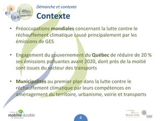 Démarche et contexte

           Contexte
• Préoccupations mondiales concernant la lutte contre le 
  réchauffement climatique causé principalement par les 
  émissions de GES

• Engagement du gouvernement du Québec de réduire de 20 % 
  ses émissions polluantes avant 2020, dont près de la moitié
  sont issues du secteur des transports

• Municipalités au premier plan dans la lutte contre le 
  réchauffement climatique par leurs compétences en 
  aménagement du territoire, urbanisme, voirie et transports



                                  4
 